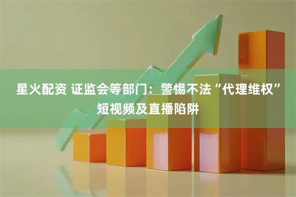 星火配资 证监会等部门：警惕不法“代理维权”短视频及直播陷阱