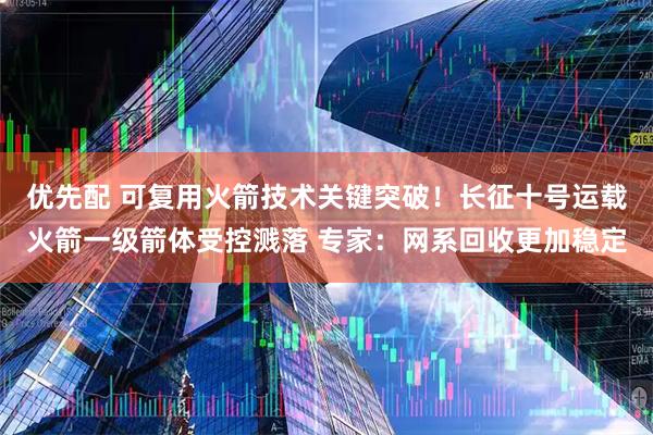 优先配 可复用火箭技术关键突破！长征十号运载火箭一级箭体受控溅落 专家：网系回收更加稳定